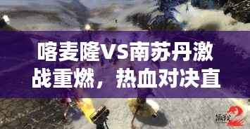 喀麦隆VS南苏丹激战重燃,热血对决直播不容错过