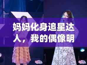 妈妈化身追星达人,我的偶像明星风采展示