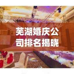 芜湖婚庆公司排名揭晓,精选优质婚庆机构榜单!